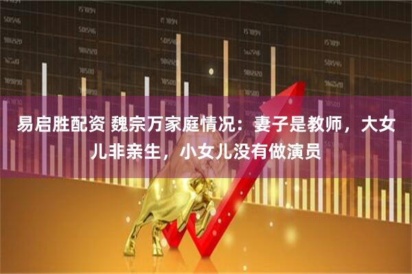 易启胜配资 魏宗万家庭情况：妻子是教师，大女儿非亲生，小女儿没有做演员