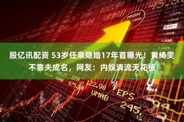 股亿讯配资 53岁任泉隐婚17年首曝光！黄绮雯不靠夫成名，网友：内娱清流天花板