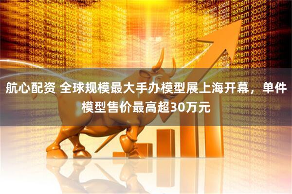 航心配资 全球规模最大手办模型展上海开幕，单件模型售价最高超30万元