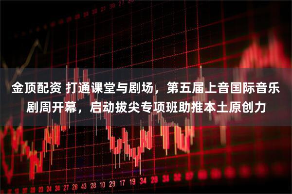 金顶配资 打通课堂与剧场，第五届上音国际音乐剧周开幕，启动拔尖专项班助推本土原创力