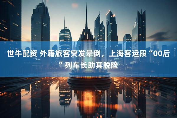 世牛配资 外籍旅客突发晕倒，上海客运段“00后”列车长助其脱险